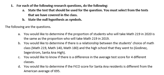 1. For each of the following research questions, do the following:
a. State the test that should be used for the question. You must select from the tests
that we have covered in the class.
b. State the null hypothesis as symbols.
The following are the questions.
a. You would like to determine if the proportion of students who will take Math 219 in 2020 is
the same as the proportion who will take Math 219 in 2019.
b. You would like to determine if there is a relationship between the students' choice of math
class (Math 219, Math 140, Math 180) and the high school that they went to (Godinez,
Segerstrom, Santa Ana High).
c. You would like to know if there is a difference in the average test score for 4 different
classes.
d. You would like to determine if the FICO score for Santa Ana residents is different from the
American average of 695.

