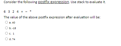 Consider the following postfix expression. Use stack to evaluate it.
6 3 2 4 +
The value of the above postfix expression after evaluation will be:
а. 40
b.-18
c. 1
d. 74
