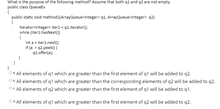 What is the purpose of the following method? Assume that both q1 and q2 are not empty.
public class QueueEx
{
public static void method1(ArrayQueue<Integer> q1, ArrayQueue<Integer> q2)
Iterator<Integer> iter1 = q1.iterator();
while (iter1.hasNext())
{
int a = iter1.next();
if (a > q2.peek() )
q2.offer(a);
}
}
}
O a. All elements of q1 which are greater than the first element of q1 will be added to q2.
O B. All elements of q1 which are greater than the corresponding elements of q2 will be added to q2.
Oc. All elements of q2 which are greater than the first element of q1 will be added to q1.
O d. All elements of q1 which are greater than the first element of q2 will be added to q2.
