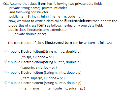 Q1. Assume that class Item has following two private data fields:
private String name; private int code;
and following constructor:
public Item(String n, int c) { name = n; code = c; }
Now, we want to write a class called Electronicltem that inherits the
properties of class Item as follows having only one data field:
public class Electronicltem extends Item {
private double price;
The constructor of class Electronicltem can be written as follows:
3. public Electronicltem(String n, int c, double p)
{ this(n, c); price = p; }
O b. public Electronicltem(String n, int c, double p)
{ super(n, c); price = p; }
O c. public Electronicitem (String n, int c, double p)
{ Item.super(n, c); price = p; }
%3!
O d. public Electronicitem (String n, int c, double p)
{ Item.name = n; Item.code = c; price = p; }
