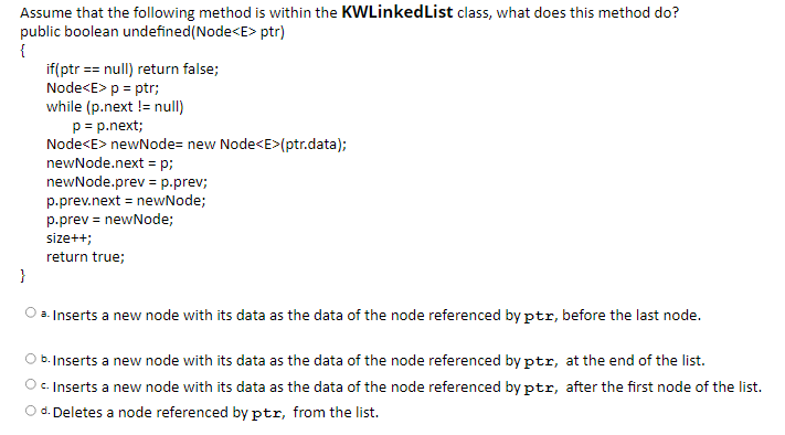 Assume that the following method is within the KWLinkedList class, what does this method do?
public boolean undefined(Node<E> ptr)
{
if(ptr == null) return false;
Node<E> p = ptr;
while (p.next != null)
p = p.next;
Node<E> newNode= new Node<E>(ptr.data);
newNode.next = p;
newNode.prev = p.prev;
p.prev.next = newNode;
p.prev = newNode;
size++;
return true;
}
a. Inserts a new node with its data as the data of the node referenced by ptr, before the last node.
O b. Inserts a new node with its data as the data of the node referenced by ptr, at the end of the list.
Oc. Inserts a new node with its data as the data of the node referenced by ptr, after the first node of the list.
O d. Deletes a node referenced by ptr, from the list.
