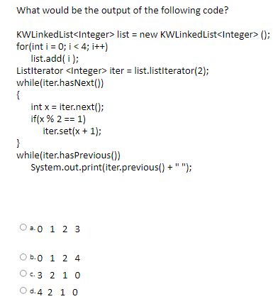 What would be the output of the following code?
KWLinkedList<Integer> list = new KWLinkedList<Integer> ();
for(int i = 0; i< 4; i++t)
list.add( i );
Listiterator <Integer> iter = list.listiterator(2);
while(iter.hasNext())
{
int x = iter.next();
if(x % 2 == 1)
iter.set(x + 1);
}
while(iter.hasPrevious())
System.out.print(iter.previous() + " ");
O a.0 1 2 3
b.0 1 2 4
c. 3 2 10
O d.4 2 1O
