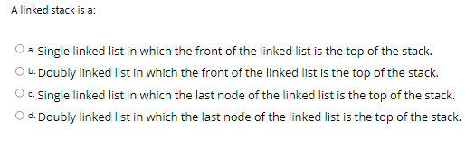 A linked stack is a:
a. Single linked list in which the front of the linked list is the top of the stack.
O b. Doubly linked list in which the front of the linked list is the top of the stack.
O . Single linked list in which the last node of the linked list is the top of the stack.
d. Doubly linked list in which the last node of the linked list is the top of the stack.

