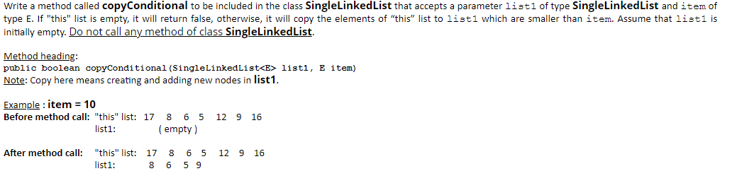 Write a method called copyConditional to be included in the class SingleLinkedList that accepts a parameter listl of type SingleLinkedList and item of
type E. If "this" list is empty, it will return false, otherwise, it will copy the elements of "this" list to listl which are smaller than item. Assume that list1 is
initially empty. Do not call any method of class SingleLinkedList.
Method heading:
public boolean copyConditional (SingleLinkedList<E> listl, E item)
Note: Copy here means creating and adding new nodes in list1.
Example : item = 10
Before method call: "this" list: 17 8 6 5
12 9 16
list1:
( empty )
After method call: "this" list: 17
6 5
5 9
8
12 9 16
list1:
8
6
