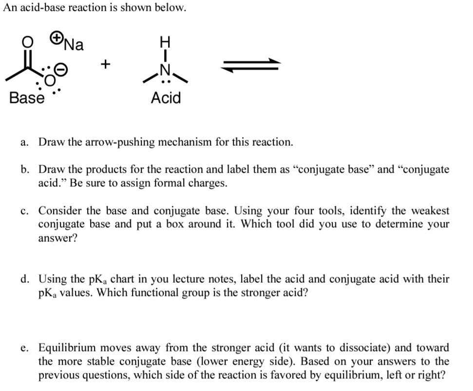 An acid-base reaction is shown below.
ONa
+
Base
Acid
a. Draw the arrow-pushing mechanism for this reaction.
b. Draw the products for the reaction and label them as "conjugate base" and "conjugate
acid." Be sure to assign formal charges.
c. Consider the base and conjugate base. Using your four tools, identify the weakest
conjugate base and put a box around it. Which tool did you use to determine your
answer?
d. Using the pKa chart in you lecture notes, label the acid and conjugate acid with their
pKa values. Which functional group is the stronger acid?
e. Equilibrium moves away from the stronger acid (it wants to dissociate) and toward
the more stable conjugate base (lower energy side). Based on your answers to the
previous questions, which side of the reaction is favored by equilibrium, left or right?
