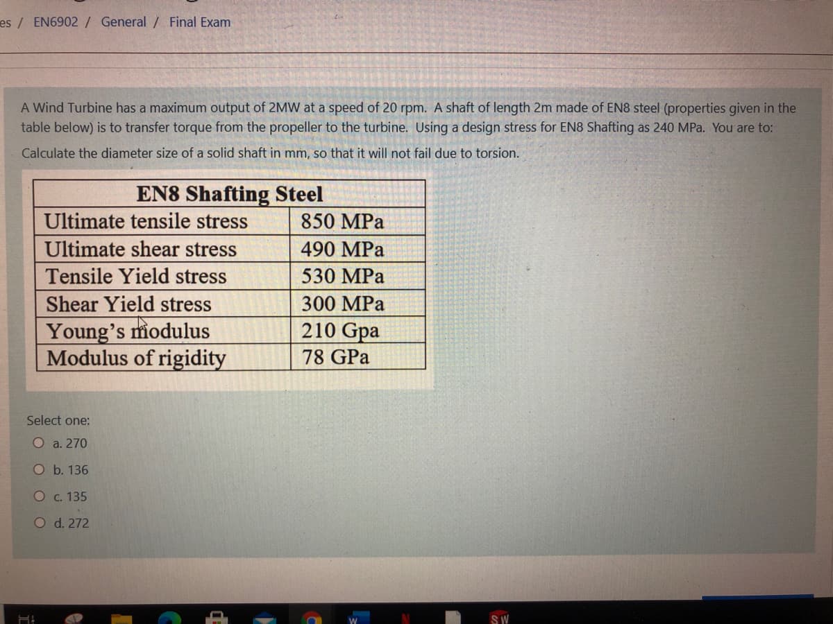 es/ EN6902 / General / Final Exam
A Wind Turbine has a maximum output of 2MW at a speed of 20 rpm. A shaft of length 2m made of EN8 steel (properties given in the
table below) is to transfer torque from the propeller to the turbine. Using a design stress for EN8 Shafting as 240 MPa. You are to:
Calculate the diameter size of a solid shaft in mm, so that it will not fail due to torsion.
EN8 Shafting Steel
Ultimate tensile stress
850 MPa
Ultimate shear stress
490 MPa
Tensile Yield stress
530 MPa
Shear Yield stress
300 MPa
Young's miodulus
Modulus of rigidity
210 Gpa
78 GPa
Select one:
O a. 270
O b. 136
O c. 135
O d. 272
SW
