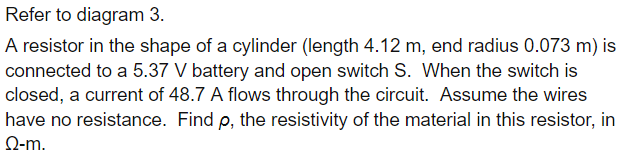 Refer to diagram 3.
A resistor in the shape of a cylinder (length 4.12 m, end radius 0.073 m) is
connected to a 5.37 V battery and open switch S. When the switch is
closed, a current of 48.7 A flows through the circuit. Assume the wires
have no resistance. Find p, the resistivity of the material in this resistor, in
Ω-m.
