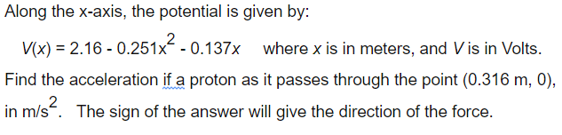 Along the x-axis, the potential is given by:
V(x) = 2.16 - 0.251x - 0.137x where x is in meters, and V is in Volts.
Find the acceleration if a proton as it passes through the point (0.316 m, 0),
2
in m/s. The sign of the answer will give the direction of the force.
