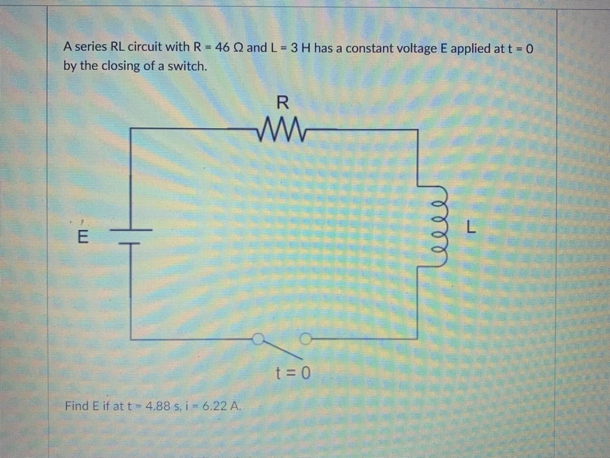 A series RL circuit with R = 46 Q and L = 3 H has a constant voltage E applied at t = 0
by the closing of a switch.
R
E
t = 0
Find E if at t = 4,88 s, i - 6.22 A.
