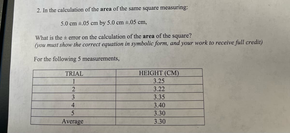 2. In the calculation of the area of the same square measuring:
5.0 cm ±.05 cm by 5.0 cm±.05 cm,
What is the + error on the calculation of the area of the square?
(you must show the correct equation in symbolic form, and your work to receive full credit)
For the following 5 measurements,
TRIAL
HEIGHT (CM)
1
3.25
3.22
3
3.35
4.
3.40
3.30
Average
3.30
