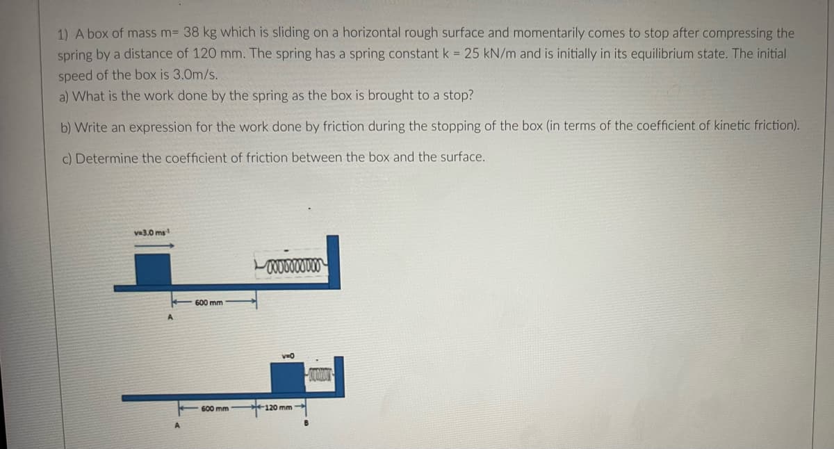 1) A box of mass m= 38 kg which is sliding on a horizontal rough surface and momentarily comes to stop after compressing the
spring by a distance of 120 mm. The spring has a spring constant k = 25 kN/m and is initially in its equilibrium state. The initial
speed of the box is 3.0m/s.
a) What is the work done by the spring as the box is brought to a stop?
b) Write an expression for the work done by friction during the stopping of the box (in terms of the coefficient of kinetic friction).
c) Determine the coefficient of friction between the box and the surface.
va3.0 ms
600 mm
600 mm-
120 mm
