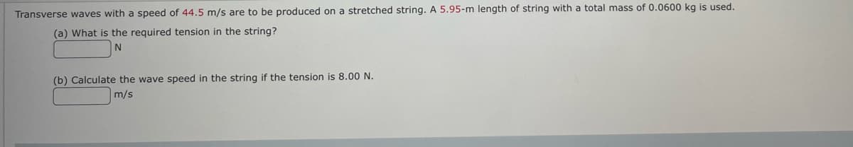 Transverse waves with a speed of 44.5 m/s are to be produced on a stretched string. A 5.95-m length of string with a total mass of 0.0600 kg is used.
(a) What is the required tension in the string?
N
(b) Calculate the wave speed in the string if the tension is 8.00 N.
m/s
