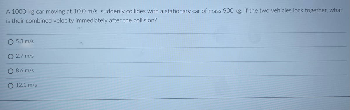 A 1000-kg car moving at 10.0 m/s suddenly collides with a stationary car of mass 900 kg. If the two vehicles lock together, what
is their combined velocity immediately after the collision?
O 5.3 m/s
O 2.7 m/s
O 8.6 m/s
O 12.1 m/s
