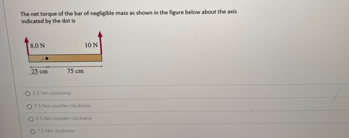 The net torque of the bar of negligible mass as shown in the figure below about the axis
indicated by the dot is
8.0 N
10 N
25 cm
O 5.5 Nm clockwise
O 7.5 Nm counter-clockwise
O 5.5 Nm counter-clockwise
O 7.5 Nm clockwise
75 cm
