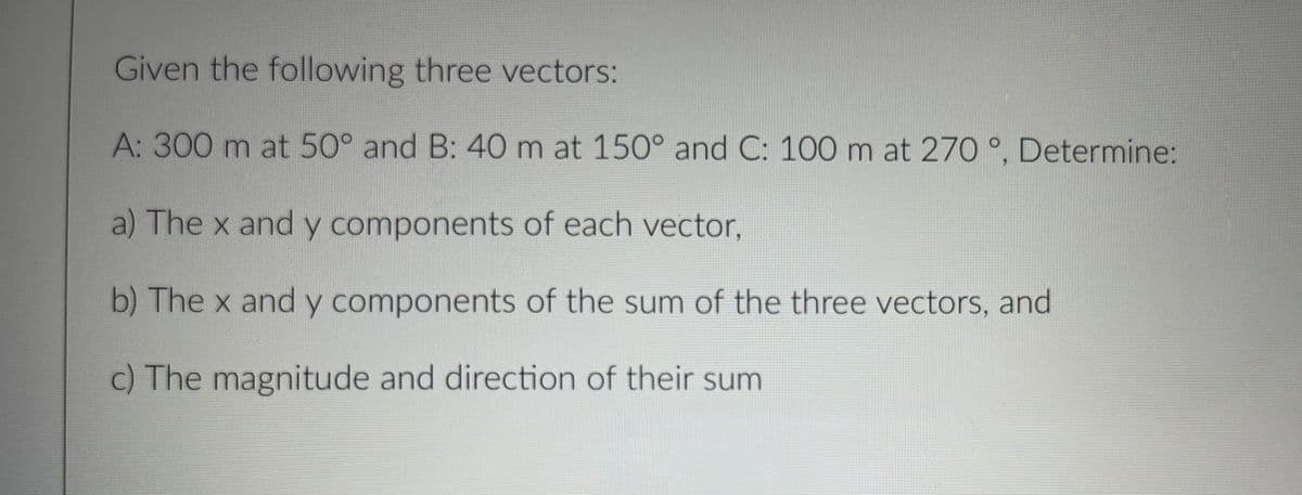 Given the following three vectors:
A: 300 m at 50° and B: 40 m at 150° and C: 100 m at 270 °, Determine:
a) The x and y components of each vector,
b) The x and y components of the sum of the three vectors, and
c) The magnitude and direction of their sum

