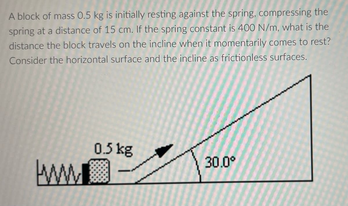 A block of mass 0.5 kg is initially resting against the spring, compressing the
spring at a distance of 15 cm. If the spring constant is 400 N/m, what is the
distance the block travels on the incline when it momentarily comes to rest?
Consider the horizontal surface and the incline as frictionless surfaces.
0.5kg
30.0°
