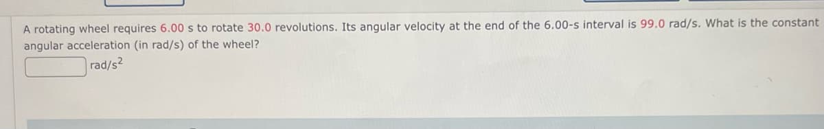 A rotating wheel requires 6.00 s to rotate 30.0 revolutions. Its angular velocity at the end of the 6.00-s interval is 99.0 rad/s. What is the constant
angular acceleration (in rad/s) of the wheel?
rad/s2
