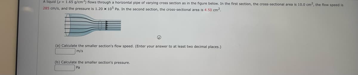 A liquid (p = 1.65 g/cm) flows through a horizontal pipe of varying cross section as in the figure below. In the first section, the cross-sectional area is 10.0 cm², the flow speed is
285 cm/s, and the pressure is 1.20 x 105 Pa. In the second section, the cross-sectional area is 4,50 cm2.
(a) Calculate the smaller section's flow speed. (Enter your answer to at least two decimal places.)
m/s
(b) Calculate the smaller section's pressure.
Pa
