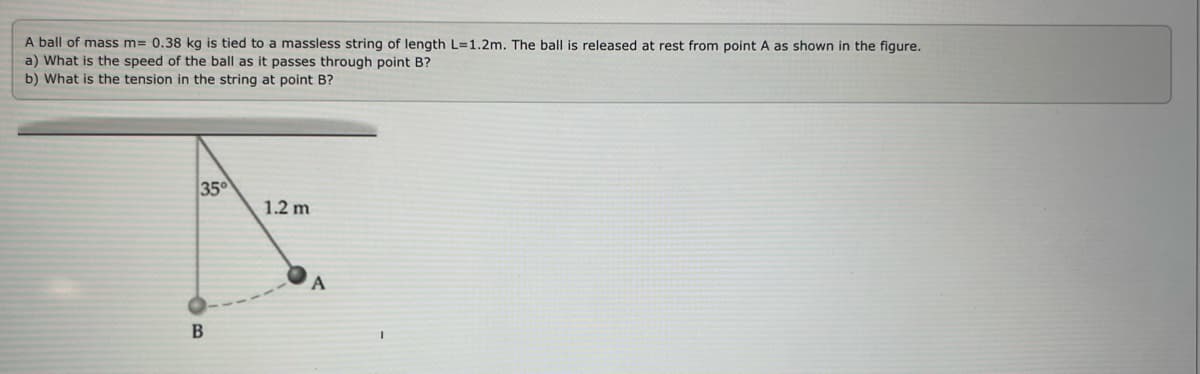 A ball of mass m= 0.38 kg is tied to a massless string of length L=1.2m. The ball is released at rest from point A as shown in the figure.
a) What is the speed of the ball as it passes through point B?
b) What is the tension in the string at point B?
35
1.2 m
A
