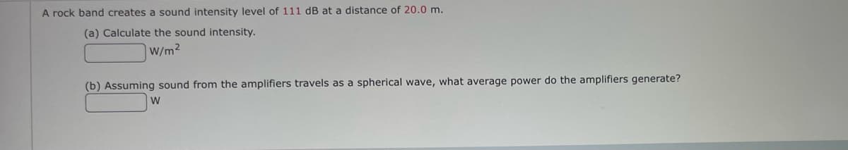 A rock band creates a sound intensity level of 111 dB at a distance of 20.0 m.
(a) Calculate the sound intensity.
W/m2
(b) Assuming sound from the amplifiers travels as a spherical wave, what average power do the amplifiers generate?
