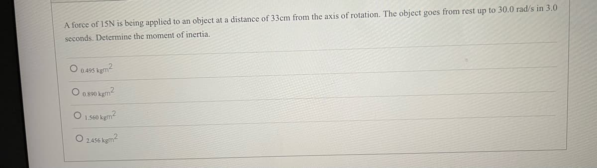 A force of 15N is being applied to an object at a distance of 33cm from the axis of rotation. The object goes from rest up to 30.0 rad/s in 3.0
seconds. Determine the moment of inertia.
O 0.495 kgm²
0.890 kgm²
1.560 kgm²
O2.456 kgm²