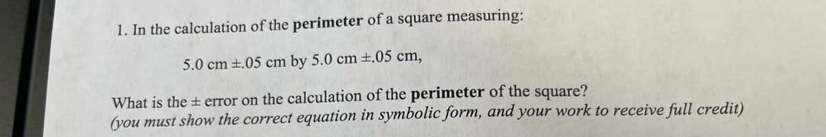 1. In the calculation of the perimeter of a square measuring:
5.0 cm ±.05 cm by 5.0 cm ±.05 cm,
What is the + error on the calculation of the perimeter of the square?
you must show the correct equation in symbolic form, and your work to receive full credit)
