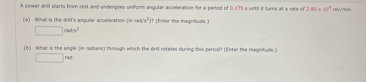 A power drill starts from rest and undergoes uniform angular acceleration for a period of 0.175 s until it turns at a rate of 2.80 x 104 rev/min.
(a) What is the drill's angular acceleration (in rad/s2)? (Enter the magnitude.)
rad/s2
(b) What is the angle (in radians) through which the drill rotates during this period? (Enter the magnitude.)
rad

