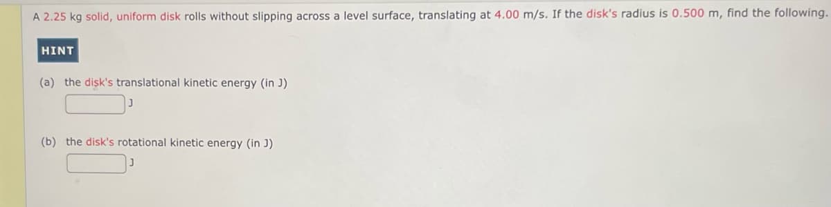 A 2.25 kg solid, uniform disk rolls without slipping across a level surface, translating at 4.00 m/s. If the disk's radius is 0.500 m, find the following.
HINT
(a) the disk's translational kinetic energy (in J)
(b) the disk's rotational kinetic energy (in J)
