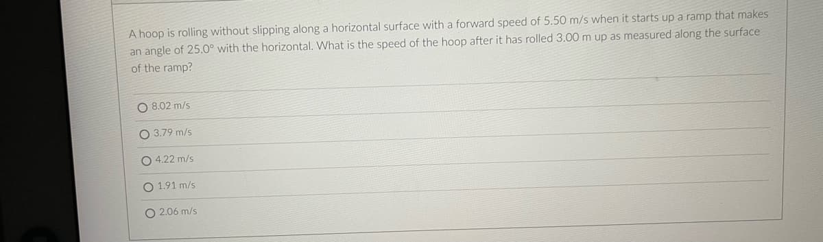 A hoop is rolling without slipping along a horizontal surface with a forward speed of 5.50 m/s when it starts up a ramp that makes
an angle of 25.0° with the horizontal. What is the speed of the hoop after it has rolled 3.00 m up as measured along the surface
of the ramp?
O 8.02 m/s
O 3.79 m/s
O 4.22 m/s
1.91 m/s
O 2.06 m/s