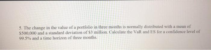 5. The change in the value of a portfolio in three months is normally distributed with a mean of
$500,000 and a standard deviation of $3 million. Calculate the VaR and ES for a confidence level of
99.5% and a time horizon of three months.
