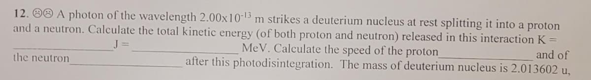 12. OO A photon of the wavelength 2.00x10-13 m strikes a deuterium nucleus at rest splitting it into a proton
and a neutron. Calculate the total kinetic energy (of both proton and neutron) released in this interaction K =
and of
J =
MeV. Calculate the speed of the proton
the neutron
after this photodisintegration. The mass of deuterium nucleus is 2.013602 u,
