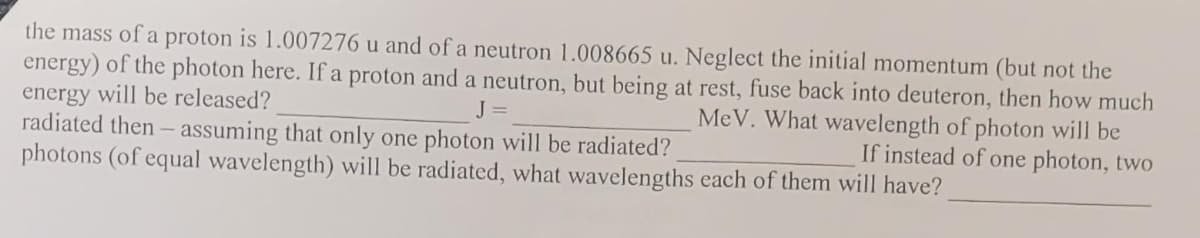 the mass of a proton is 1.007276 u and of a neutron 1.008665 u. Neglect the initial momentum (but not the
energy) of the photon here. Ifa proton and a neutron, but being at rest, fuse back into deuteron, then how much
energy will be released?
radiated then - assuming that only one photon will be radiated?
photons (of equal wavelength) will be radiated, what wavelengths each of them will have?
J =
MeV. What wavelength of photon will be
If instead of one photon, two
