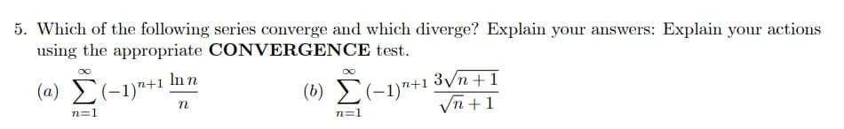 5. Which of the following series converge and which diverge? Explain your answers: Explain your actions
using the appropriate CONVERGENCE test.
In n
(a) E(-1)*+1
(6) 2(-1)"+1 3Vn+1
Vn +1
n=1
n=1
