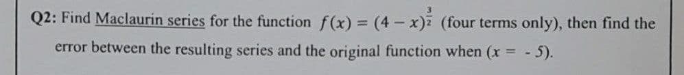 Q2: Find Maclaurin series for the function f(x) = (4- x) (four terms only), then find the
error between the resulting series and the original function when (x = -
