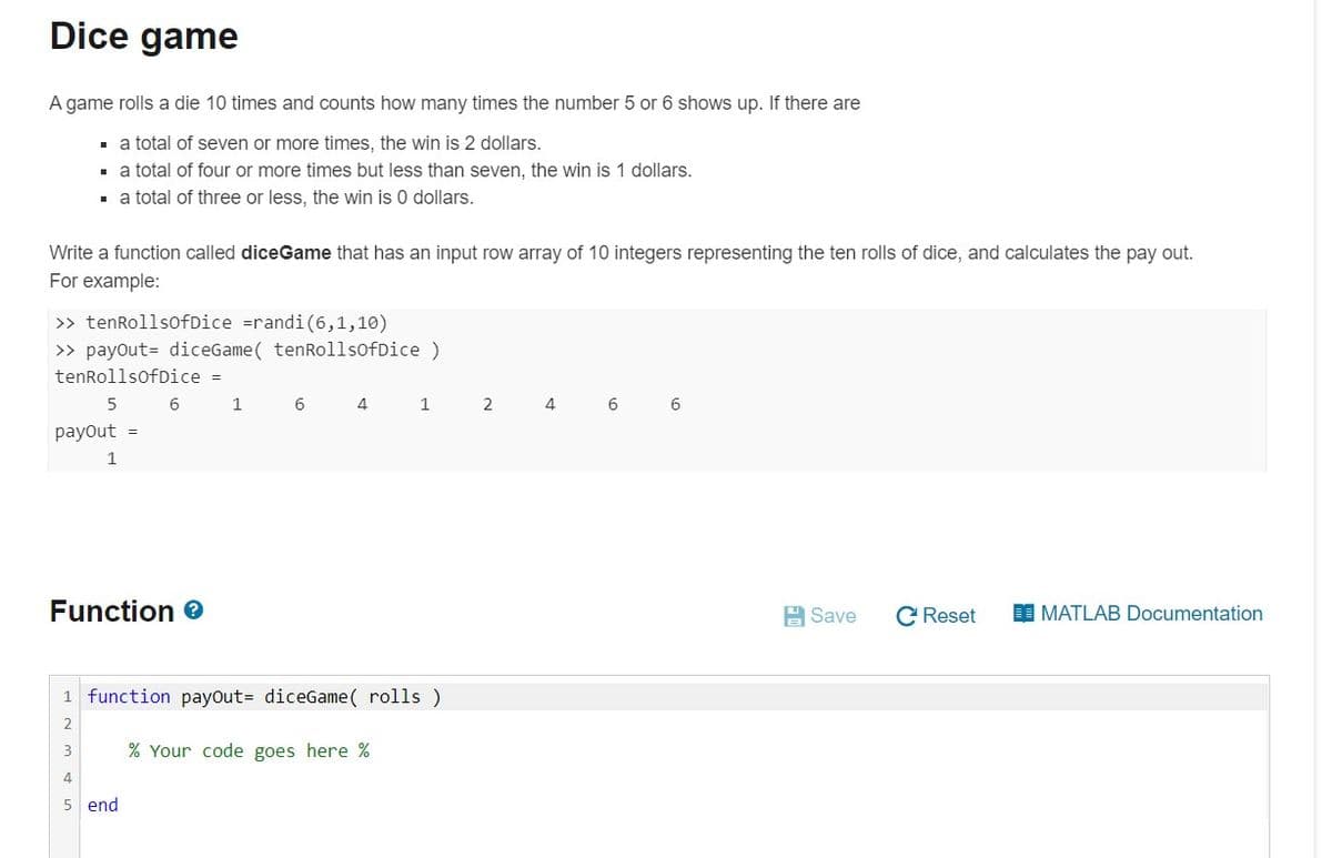 Dice game
A game rolls a die 10 times and counts how many times the number 5 or 6 shows up. If there are
- a total of seven or more times, the win is 2 dollars.
. a total of four or more times but less than seven, the win is 1 dollars.
. a total of three or less, the win is 0 dollars.
Write a function called diceGame that has an input row array of 10 integers representing the ten rolls of dice, and calculates the pay out.
For example:
>> tenRollsofDice =randi(6,1,10)
>> payout= diceGame( tenRollsofDice)
tenRollsofDice =
6
1 6 4 1 2
4
6
payout =
1
Function e
H Save
C Reset
MATLAB Documentation
1 function payout= diceGame( rolls )
2
3
% Your code goes here %
4
5 end
