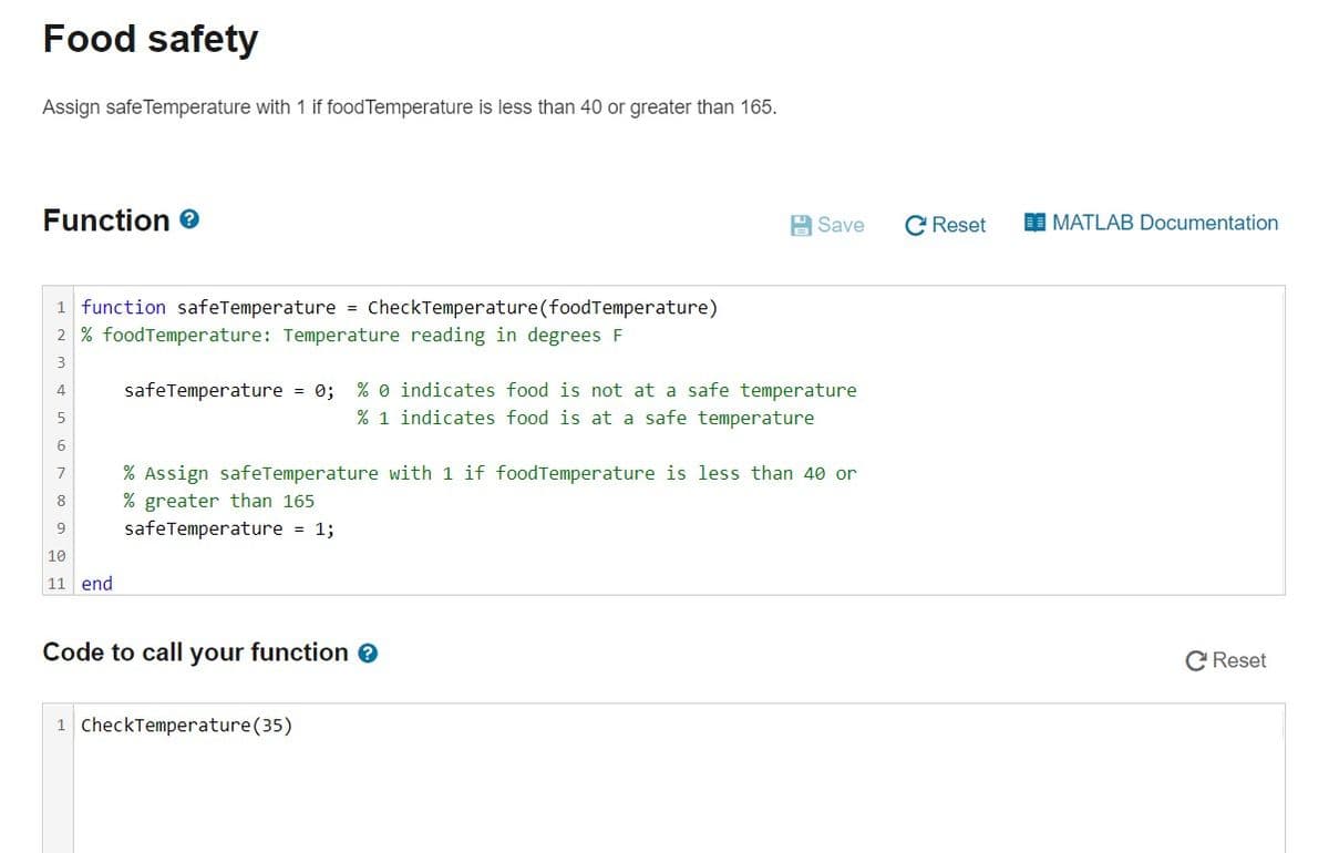 Food safety
Assign safe Temperature with 1 if foodTemperature is less than 40 or greater than 165.
Function e
A Save
C Reset
I MATLAB Documentation
1 function safeTemperature = CheckTemperature(foodTemperature)
2 % foodTemperature: Temperature reading in degrees F
3
safeTemperature = 0; % 0 indicates food is not at a safe temperature
% 1 indicates food is at a safe temperature
4
7
% Assign safeTemperature with 1 if foodTemperature is less than 40 or
% greater than 165
safeTemperature = 1;
8
9
10
11 end
Code to call your function e
C Reset
1 CheckTemperature(35)
