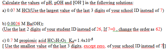 Calculate the values of pH. pOH and [OH] in the following solutions:
a) 0.07 M HCIUse the largest value of the last 3 digits of your school ID instead of 7)
b) 0.0026 М Вa(ОН)?
(Use the last 2 digits of your student ID instead of 26. If 7=0 change the order as 62)
c) 0.7 M propionic acid HC:H$O2 K=1.4x10-5
[Use the smallest value of the last 3 digits. except zero, of your school ID instead of 7]
wwww
