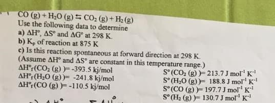 CO (g) + H20 (g) = CO2 (g)+ H2 (g)
Use the following data to determine
a) AH°, AS° and AG° at 298 K.
b) K, of reaction at 875 K
c) Is this reaction spontaneous at forward direction at 298 K.
(Assume AH° and AS° are constant in this temperature range.)
AH°:(CO, (g) )- -393.5 kj/mol
AH°r (H;0 (g) )= -241.8 kj/mol
AH°: (CO (g) )= -110.5 kj/mol
S° (CO, (g) )- 213.7 J mol' K
S° (H,0 (g) )= 188.8 J mol" K
S°(CO (g) )= 197.7 J mol' K
S° H2 (g) )= 130.7 J mol" K
