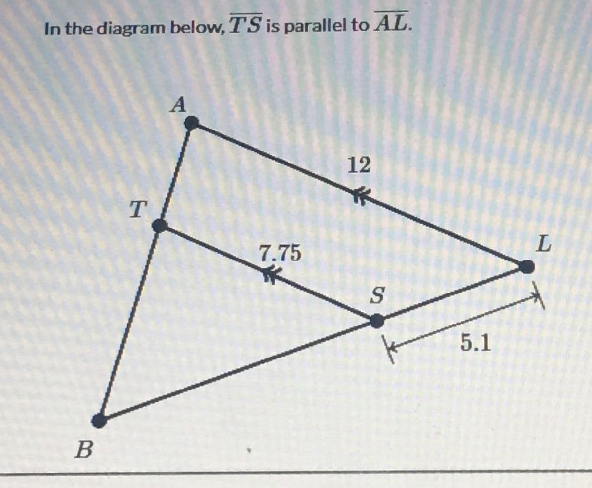 In the diagram below, TS is parallel to AL.
7.75
5.1
B
12

