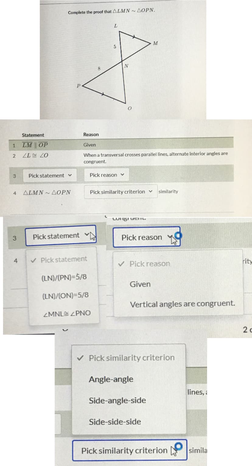 Complete the proof that ALMN~ AOPN.
L.
M
P
Statement
Reason
LM OP
Given
When a transversal crosses parallel lines, alternate interior angles are
07 17
congruent.
3.
Pick statement v
Pick reason v
4
ALMN ~ AOPN
Pick similarity criterion v
similarity
Pick statement N
Pick reason
V Pick statement
rity
4
V Pick reason
(LN)/(PN)=5/8
Given
(LN)/(ON)=5/8
Vertical angles are congruent.
ZMNLE ZPNO
2 c
v Pick similarity criterion
Angle-angle
lines, a
Side-angle-side
Side-side-side
Pick similarity criterion
simila
