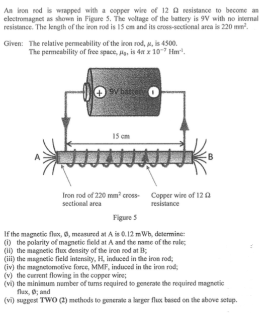 An iron rod is wrapped with a copper wire of 12 Q resistance to become an
clectromagnet as shown in Figure 5. The voltage of the battery is 9V with no internal
resistance. The length of the iron rod is 15 cm and its cross-sectional area is 220 mm².
Given: The relative permeability of the iron rod, µ, is 4500.
The permeability of free space, µo, is 47 x 10-7 Hm'.
+ 9V batter
15 cm
A
Iron rod of 220 mm² cross- Copper wire of 12 2
sectional area
resistance
Figure 5
If the magnetic flux, Ø, measured at A is 0.12 mWb, determine:
(i) the polarity of magnetic field at A and the name of the rule;
(ii) the magnetic flux density of the iron rod at B;
(iii) the magnetic field intensity, H, induced in the iron rod;
(iv) the magnetomotive force, MMF, induced in the iron rod;
(v) the current flowing in the copper wire;
(vi) the minimum number of turns required to generate the required magnetic
flux, Ø; and
(vi) suggest TWO (2) methods to generate a larger flux based on the above setup.

