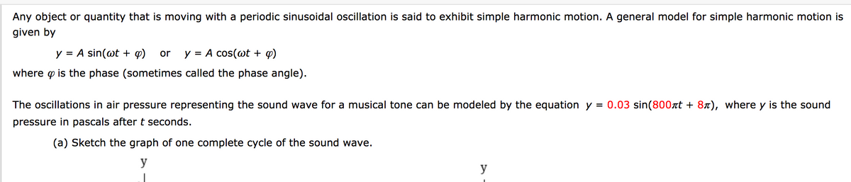 Any object or quantity that is moving with a periodic sinusoidal oscillation is said to exhibit simple harmonic motion. A general model for simple harmonic motion is
given by
y = A sin(@t + q)
y = A cos(wt + q)
%D
or
%D
where p is the phase (sometimes called the phase angle).
The oscillations in air pressure representing the sound wave for a musical tone can be modeled by the equation y = 0.03 sin(800at + 87), where y is the sound
pressure in pascals after t seconds.
(a) Sketch the graph of one complete cycle of the sound wave.
y
y
