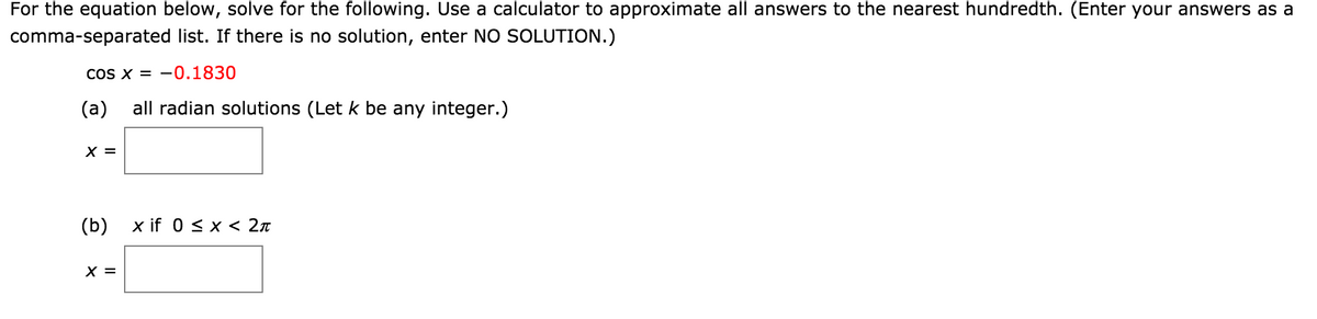 For the equation below, solve for the following. Use a calculator to approximate all answers to the nearest hundredth. (Enter your answers as a
comma-separated list. If there is no solution, enter NO SOLUTION.)
COS X = -0.1830
(a)
all radian solutions (Let k be any integer.)
X =
(b) х if 0 sx < 2л
X =

