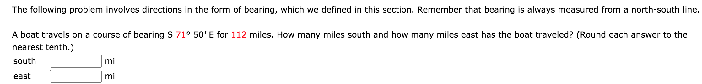 The following problem involves directions in the form of bearing, which we defined in this section. Remember that bearing is always measured from a north-south line.
A boat travels on a course of bearing S 71° 50' E for 112 miles. How many miles south and how many miles east has the boat traveled? (Round each answer to the
nearest tenth.)
south
mi
east
mi
