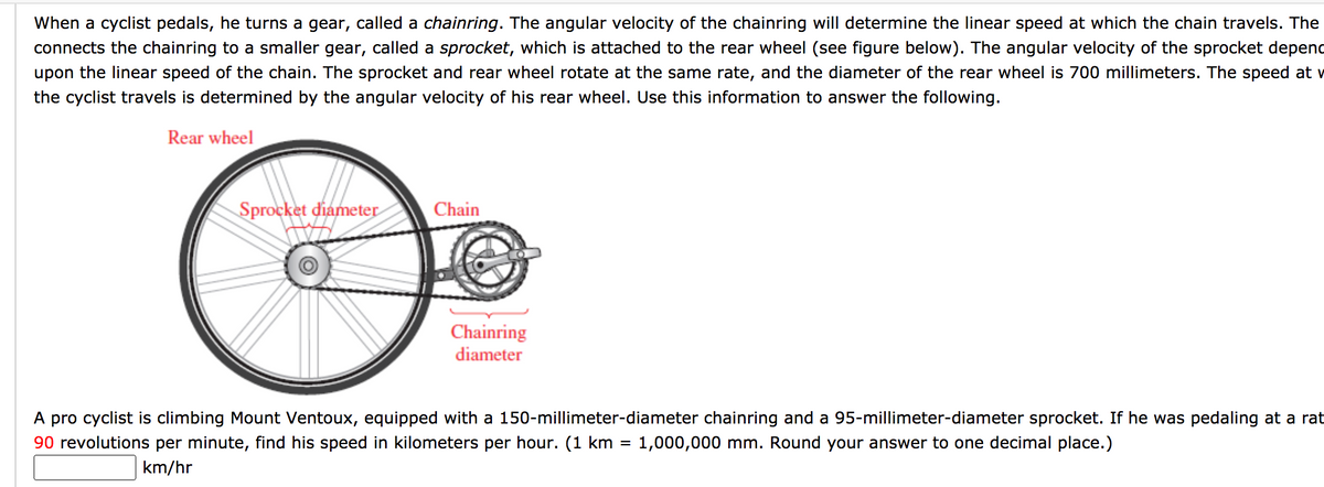 When a cyclist pedals, he turns a gear, called a chainring. The angular velocity of the chainring will determine the linear speed at which the chain travels. The
connects the chainring to a smaller gear, called a sprocket, which is attached to the rear wheel (see figure below). The angular velocity of the sprocket depenc
upon the linear speed of the chain. The sprocket and rear wheel rotate at the same rate, and the diameter of the rear wheel is 700 millimeters. The speed at v
the cyclist travels is determined by the angular velocity of his rear wheel. Use this information to answer the following.
Rear wheel
Sprocket diameter
Chain
Chainring
diameter
A pro cyclist is climbing Mount Ventoux, equipped with a 150-millimeter-diameter chainring and a 95-millimeter-diameter sprocket. If he was pedaling at a rat
90 revolutions per minute, find his speed in kilometers per hour. (1 km = 1,000,000 mm. Round your answer to one decimal place.)
km/hr
