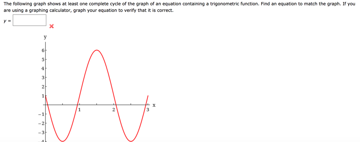 The following graph shows at least one complete cycle of the graph of an equation containing a trigonometric function. Find an equation to match the graph. If you
are using a graphing calculator, graph your equation to verify that it is correct.
y =
y
4
2
1
X
2
-1
-2
-3
4
3.
