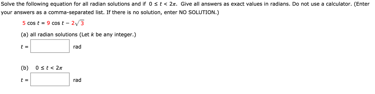 Solve the following equation for all radian solutions and if 0 < t < 2x. Give all answers as exact values in radians. Do not use a calculator. (Enter
your answers as a comma-separated list. If there is no solution, enter NO SOLUTION.)
5 cos t = 9 cos t – 2/3
(a) all radian solutions (Let k be any integer.)
t =
rad
(b)
0 st< 2n
t =
rad
