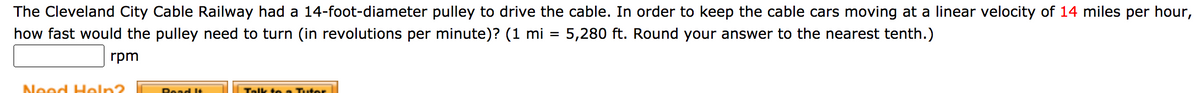 The Cleveland City Cable Railway had a 14-foot-diameter pulley to drive the cable. In order to keep the cable cars moving at a linear velocity of 14 miles per hour,
how fast would the pulley need to turn (in revolutions per minute)? (1 mi = 5,280 ft. Round your answer to the nearest tenth.)
rpm
Neod Holn?
Telk to e Tuter
Read It
