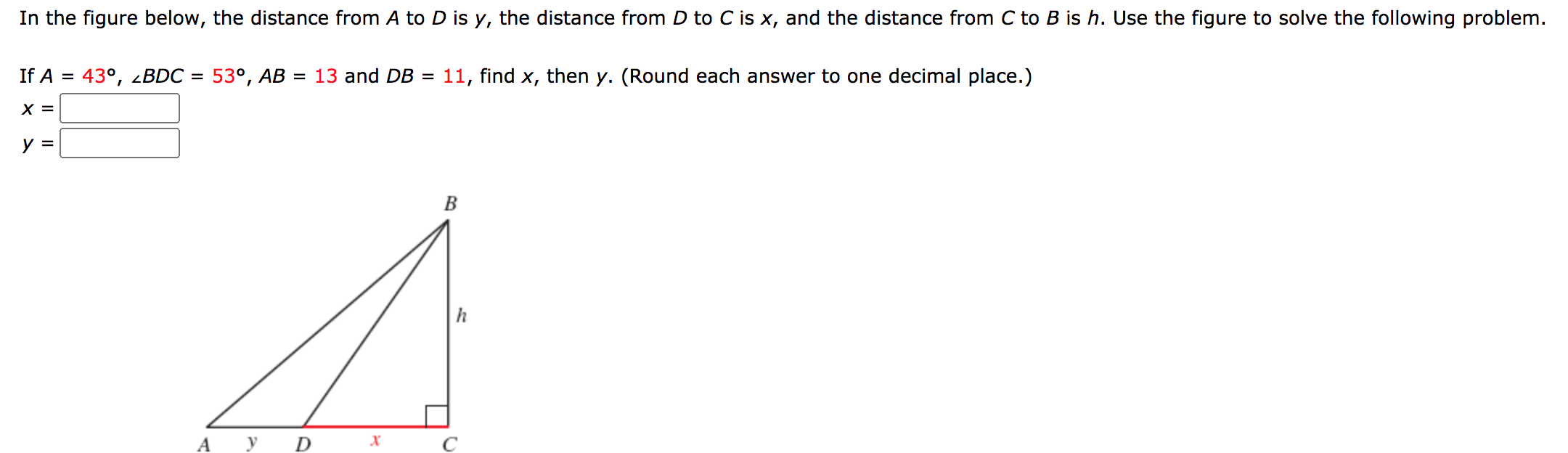 In the figure below, the distance from A to D is y, the distance from D to C is x, and the distance from C to B is h. Use the figure to solve the following problem.
If A = 43°, <BDC =
53°, AB = 13 and DB =
11, find x, then y. (Round each answer to one decimal place.)
X =
y =
h
A
D
