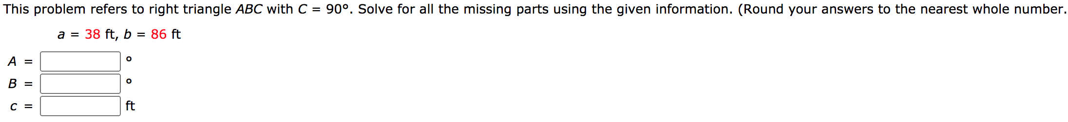 This problem refers to right triangle ABC with C = 90°. Solve for all the missing parts using the given information. (Round your answers to the nearest whole number
a =
38 ft, b
= 86 ft
A =
В 3
C =
ft
